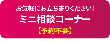 お気軽にお立ち寄りください!　ミニ相談コーナー【予約不要】