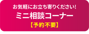 お気軽にお立ち寄りください!　ミニ相談コーナー【予約不要】
